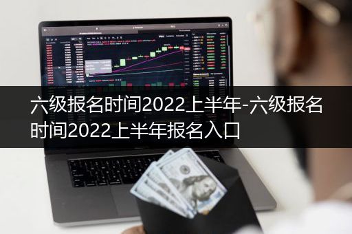 六级报名时间2022上半年-六级报名时间2022上半年报名入口